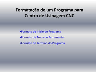 Formatação de um Programa para
Centro de Usinagem CNC
•Formato de Início do Programa
•Formato de Troca de Ferramenta
•Formato de Término do Programa
 