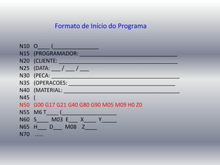 N10 O____ (_______________
N15 (PROGRAMADOR: ________________________________
N20 (CLIENTE: _______________________________________
N25 (DATA: ___ / ___ / ___
N30 (PECA: __________________________________________
N35 (OPERACOES: ___________________________________
N40 (MATERIAL: ______________________________________
N45 (
N50 G00 G17 G21 G40 G80 G90 M05 M09 H0 Z0
N55 M6 T____ (__________________
N60 S____ M03 E___ X____ Y_____
N65 H___ D___ M08 Z____
N70 .....
Formato de Início do Programa
 