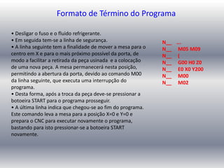 • Desligar o fuso e o fluido refrigerante.
• Em seguida tem-se a linha de segurança.
• A linha seguinte tem a finalidade de mover a mesa para o
centro em X e para o mais próximo possível da porta, de
modo a facilitar a retirada da peça usinada e a colocação
de uma nova peça. A mesa permanecerá nesta posição,
permitindo a abertura da porta, devido ao comando M00
da linha seguinte, que executa uma interrupção do
programa.
• Desta forma, após a troca da peça deve-se pressionar a
botoeira START para o programa prosseguir.
• A última linha indica que chegou-se ao fim do programa.
Este comando leva a mesa para a posição X=0 e Y=0 e
prepara o CNC para executar novamente o programa,
bastando para isto pressionar-se a botoeira START
novamente.
Formato de Término do Programa
N__ ...
N__ M05 M09
N__ (
N__ G00 H0 Z0
N__ E0 X0 Y200
N__ M00
N__ M02
 