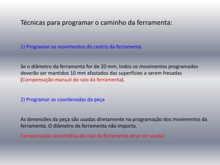 Técnicas para programar o caminho da ferramenta:
1) Programar os movimentos do centro da ferramenta
Se o diâmetro da ferramenta for de 20 mm, todos os movimentos programados
deverão ser mantidos 10 mm afastados das superfícies a serem fresadas
(Compensação manual do raio da ferramenta).
2) Programar as coordenadas da peça
As dimensões da peça são usadas diretamente na programação dos movimentos da
ferramenta. O diâmetro da ferramenta não importa.
Compensação automática do raio da ferramenta deve ser usada!
 