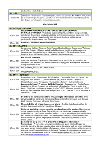 Andréa Mota e Cida Pedrosa
Dia 12/10
17h às 18h
A blogueira e autora Luisa Trigo do blog LULY lança seu seu livro, Na porta ao lado, Autora
de livros infanto-juvenis como Meus 15 anos, ela vem a Pernambuco atendendo ao convite
dos fãs para um bate-papo e momento de autógrafos.
ASCENSO CAFÉ
Dia 02/10 | SEXTA-FEIRA
10h às 13h
PROGRAMA PERNAMBUCO CARTONERO SECULT/FUNDARPE
OFICINA CARTONERA - Voltada ao público em geral, escritores independentes,
estudantes de design e coletivos artísticos, a oficina ensina desde o princípio como
montar uma editora independente, com conteúdo teórico e prático, com a
participação de editoras da Liga Cartonera.
17h às 18h Bate-papo de abertura Bienal do Livro.
Dia 03/10 | SÁBADO
10h às 11h
Lançamento de Livro Aluno da Rede Estadual | Jaboatão dos Guararapes “Tudo por
você” (2a. Edição) – Mateus Melo Escola Henriqueta de Oliveira (Jaboatão dos
Guararapes) Wagner Martins - “Versos da bela vida” - Gênero Poesia Escola
Estadual Alzira da Fonseca Breuel (Jaboatão dos Guararapes)
17h às 18h
Por um noir brasileiro
O escritor paraense Edyr Auguso fala sobre Pssica, seu thriller sobre tráfico de
mulheres, com o curador da Bienal Schneider Carpeggiani. Em seguida, sessão de
autógrafos com o autor.
18h às 19h PROGRAMAÇÃO SECULT/FUNDARPE
POESIA NA MÚSICA
19h às 20h
Dia 04/10 – DOMINGO
10h às 11h
Lançamento livro | Estudante da Rede Estadual | Camaragibe Autor do Poema “As
magias do meu barreiro” - Gustavo Messias de Amorim Barbosa – Prêmio 4a.
Olimpíada de Língua Portuguesa “Escrevendo o Futuro” - Categoria Poema.
11h às 12h
Lançamento Livro | Professor da Rede Estadual | Casa Amarela | Recife Zanoni
Carvalho da Silva – Professor de Matemática – Escola Caio Pereira , autor dos
livros: “Histórias, confissões e ficções do Caio”- 2003 “Métodos Numéricos” - 2010
Participa da Coletânea “Memórias de Água Fria” - 2011 “Raízes” - 2013 “Rabiscos e
Literatices” - 2014
14h às 15h
Dê enter e me conte uma história (Programação Interpoética Convida) - Uma
conversa sobre o panorama literário infanto-juvenil em Pernambuco, com Gerusa
Leal, Iracema Rodrigues e Izabela Domingues.
15h às 16h
Mercado Editorial: crises, impasses e futuro - O editor João Scortecci fala do
cenário do mercado editorial nos últimos 15 anos.
16h às 17h
Cultura e Negócios – como sua rede social pode desafiar a crise - Na conversa
com a produtora cultural Dulce Reis e Márcia Lira, escritora e responsável pelo
projeto Menos 1 na Estante, o público poderá conhecer estratégias de como tornar o
seu serviço um case de sucesso, com ideias para o mercado criativo tendo como
eixo a cultura e a gestão de projetos inovadores. Mediação do produtor cultural
Danilo Carias.
17h às 19h
Eu tenho um blog, e você? - II Encontro de blogueiros literários de
Pernambuco - A conversa é uma oportunidade para que o público blogger se
encontre para tirar dúvidas, discutir sobre a cena literária na web e a cyber-militância
nas redes sociais digitais. A ideia é fortalecer a cadeia do livro leitura e literatura com
interface entre Economia Criativa e Redes de Cooperação entre jovens e produtores
de conteúdo. Debatedores: Marcos Tavares (www.capaetitulo.com.br ) e Danni
Barbosa (www.garotaselivros.com ).
 