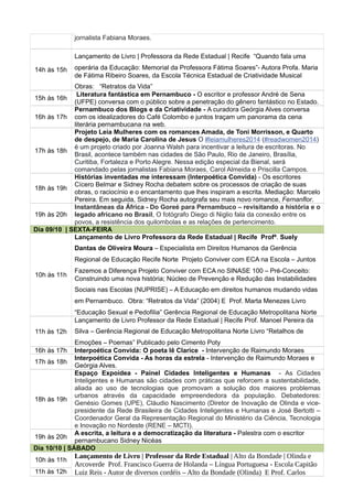 jornalista Fabiana Moraes.
14h às 15h
Lançamento de Livro | Professora da Rede Estadual | Recife “Quando fala uma
operária da Educação: Memorial da Professora Fátima Soares”- Autora Profa. Maria
de Fátima Ribeiro Soares, da Escola Técnica Estadual de Criatividade Musical
Obras: “Retratos da Vida”
15h às 16h
Literatura fantástica em Pernambuco - O escritor e professor André de Sena
(UFPE) conversa com o público sobre a penetração do gênero fantástico no Estado.
16h às 17h
Pernambuco dos Blogs e da Criatividade - A curadora Geórgia Alves conversa
com os idealizadores do Café Colombo e juntos traçam um panorama da cena
literária pernambucana na web.
17h às 18h
Projeto Leia Mulheres com os romances Amada, de Toni Morrisson, e Quarto
de despejo, de Maria Carolina de Jesus O #leiamulheres2014 (#readwomen2014)
é um projeto criado por Joanna Walsh para incentivar a leitura de escritoras. No
Brasil, acontece também nas cidades de São Paulo, Rio de Janeiro, Brasília,
Curitiba, Fortaleza e Porto Alegre. Nessa edição especial da Bienal, será
comandado pelas jornalistas Fabiana Moraes, Carol Almeida e Priscilla Campos.
18h às 19h
Histórias inventadas me interessam (Interpoética Convida) - Os escritores
Cícero Belmar e Sidney Rocha debatem sobre os processos de criação de suas
obras, o raciocínio e o encantamento que lhes inspiram a escrita. Mediação: Marcelo
Pereira. Em seguida, Sidney Rocha autografa seu mais novo romance, Fernanflor.
19h às 20h
Instantâneas da África - Do Goreé para Pernambuco – revisitando a história e o
legado africano no Brasil, O fotógrafo Diego di Niglio fala da conexão entre os
povos, a resistência dos quilombolas e as relações de pertencimento.
Dia 09/10 | SEXTA-FEIRA
10h às 11h
Lançamento de Livro Professora da Rede Estadual | Recife Profª. Suely
Dantas de Oliveira Moura – Especialista em Direitos Humanos da Gerência
Regional de Educação Recife Norte Projeto Conviver com ECA na Escola – Juntos
Fazemos a Diferença Projeto Conviver com ECA no SINASE 100 – Pré-Conceito:
Construindo uma nova história; Núcleo de Prevenção e Redução das Instabilidades
Sociais nas Escolas (NUPRISE) – A Educação em direitos humanos mudando vidas
em Pernambuco. Obra: “Retratos da Vida” (2004) E Prof. Marta Menezes Livro
“Educação Sexual e Pedofilia” Gerência Regional de Educação Metropolitana Norte
11h às 12h
Lançamento de Livro Professor da Rede Estadual | Recife Prof. Manoel Pereira da
Silva – Gerência Regional de Educação Metropolitana Norte Livro “Retalhos de
Emoções – Poemas” Publicado pelo Cimento Poty
16h às 17h Interpoética Convida: O poeta lê Clarice - Intervenção de Raimundo Moraes
17h às 18h
Interpoética Convida - As horas da estrela - Intervenção de Raimundo Moraes e
Geórgia Alves.
18h às 19h
Espaço Expoidea - Painel Cidades Inteligentes e Humanas - As Cidades
Inteligentes e Humanas são cidades com práticas que reforcem a sustentabilidade,
aliada ao uso de tecnologias que promovam a solução dos maiores problemas
urbanos através da capacidade empreendedora da população. Debatedores:
Genésio Gomes (UPE), Cláudio Nascimento (Diretor de Inovação de Olinda e vice-
presidente da Rede Brasileira de Cidades Inteligentes e Humanas e José Bertotti –
Coordenador Geral da Representação Regional do Ministério da Ciência, Tecnologia
e Inovação no Nordeste (RENE – MCTI).
19h às 20h
A escrita, a leitura e a democratização da literatura - Palestra com o escritor
pernambucano Sidney Nicéas
Dia 10/10 | SÁBADO
10h às 11h
Lançamento de Livro | Professor da Rede Estadual | Alto da Bondade | Olinda e
Arcoverde Prof. Francisco Guerra de Holanda – Língua Portuguesa - Escola Capitão
Luiz Reis - Autor de diversos cordéis – Alto da Bondade (Olinda) E Prof. Carlos11h às 12h
 