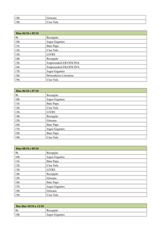 18h Gincana
19h Cine Vela
Dias 04/10 e 05/10
9h Recepção
10h Jogos Gigantes
11h Bate Papo
12h Cine Vela
13h LIVRE
14h Recepção
15h EmpreenderLER/OFICINA
16h EmpreenderLER/OFICINA
17h Jogos Gigantes
18h Brincadeiras Literárias
19h Cine Vela
Dias 06/10 e 07/10
9h Recepção
10h Jogos Gigantes
11h Bate Papo
12h Cine Vela
13h LIVRE
14h Recepção
15h Gincana
16h Bate Papo
17h Jogos Gigantes
18h Bate Papo
19h Cine Vela
Dias 08/10 e 09/10
9h Recepção
10h Jogos Gigantes
11h Bate Papo
12h Cine Vela
13h LIVRE
14h Recepção
15h Gincana
16h Bate Papo
17h Jogos Gigantes
18h Gincana
19h Cine Vela
Dos dias 10/10 a 12/10
9h Recepção
10h Jogos Gigantes
 