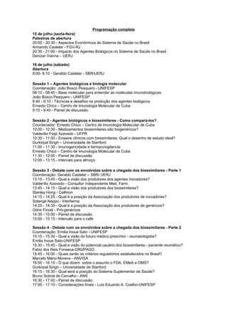 Programação completa
15 de julho (sexta-feira)
Palestras de abertura
20:00 - 20:30 - Aspectos Econômicos do Sistema de Saúde no Brasil
Armando Castelar - FGV-RJ
20:30 - 21:00 - Impacto dos Agentes Biológicos no Sistema de Saúde no Brasil
Denizar Vianna – UERJ

16 de julho (sábado)
Abertura
8:00- 8:10 - Geraldo Castelar - SBR/UERJ

Sessão 1 – Agentes biológicos e biologia molecular
Coordenação: João Bosco Pesquero - UNIFESP
08:10 - 08:40 - Base molecular para entender as moléculas imunobiológicas
João Bosco Pesquero - UNIFESP
8:40 - 9:10 - Técnicas e desafios na produção dos agentes biológicos
Ernesto Chico – Centro de Imunologia Molecular de Cuba
9:10 - 9:40 - Painel de discussão

Sessão 2 - Agentes biológicos e biossimilares - Como compará-los?
Coordenador: Ernesto Chico – Centro de Imunologia Molecular de Cuba
10:00 - 10:30 - Medicamentos biossimilares são biogenéricos?
Valderilio Feijó Azevedo - UFPR
10:30 - 11:00 - Ensaios clínicos com biossimilares: Qual o desenho de estudo ideal?
Gurkirpal Singh – Universidade de Stanford
11:00 - 11:30 - Imunogencidade e farmacovigilancia
Ernesto Chico – Centro de Imunologia Molecular de Cuba
11:30 - 12:00 - Painel de discussão
12:00 - 13:15 - Intervalo para almoço

Sessão 3 - Debate com os envolvidos sobre a chegada dos biossimilares - Parte 1
Coordenação: Geraldo Castelar – SBR/ UERJ
13:15 - 13:45 - Qual a visão dos produtores dos agentes inovadores?
Valderílio Azevedo - Consultor independente Med. Farm.
13:45 - 14:15 - Qual a visão dos produtores dos biossimilares?
Stanley Hong - Celltrion
14:15 - 14:25 - Qual é a posição da Associação dos produtores de inovadores?
Solange Nappo - Interfarma
14:25 - 14:35 - Qual é a posição da Associação dos produtores de genéricos?
Odnir Finotti - Pró-genéricos
14:35 - 15:00 - Painel de discussão
15:00 - 15:15 - Intervalo para o café

Sessão 4 - Debate com os envolvidos sobre a chegada dos biossimilares - Parte 2
Coordenação: Emilia Inoue Sato - UNIFESP
15:15 - 15:30 - Qual a visão do futuro médico prescritor - reumatologista?
Emilia Inoue Sato-UNIFESP
15:30 - 15:45 - Qual a visão do potencial usuário dos biossimilares - paciente reumático?
Fabio dos Reis Fonseca-GRUPAGO
15:45 - 16:00 - Quais serão os critérios regulatórios estabelecidos no Brasil?
Marcelo Mário Moreira - ANVISA
16:00 - 16:15 - O que dizem sobre o assunto o FDA, EMeA e OMS?
Gurkirpal Singh – Universidade de Stanford
16:15 - 16:30 - Qual será a posição do Sistema Suplementar de Saúde?
Bruno Sobral de Carvalho - ANS
16:30 - 17:00 - Painel de discussão
17:00 - 17:10 - Considerações finais - Luis Eduardo A. Coelho-UNIFESP
 