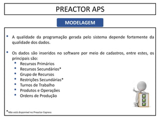 11
PREACTOR APS
MODELAGEM
• A qualidade da programação gerada pelo sistema depende fortemente da
qualidade dos dados.
• Os dados são inseridos no software por meio de cadastros, entre estes, os
principais são:
• Recursos Primários
• Recursos Secundários*
• Grupo de Recursos
• Restrições Secundárias*
• Turnos de Trabalho
• Produtos e Operações
• Ordens de Produção
*Não está disponível no Preactor Express
 