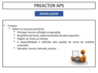12
PREACTOR APS
MODELAGEM
• 1º passo
• Definir os recursos primários
• Principal recurso utilizado na operação;
• No gráfico de Gantt, estão localizados do lado esquerdo;
• Podem ser finito ou infinito;
• A disponibilidade é definida pelo padrão de turno de trabalho
associado;
• Exemplos: tornos, bancada, prensa, ...
 