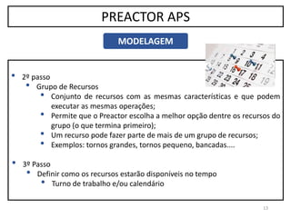 13
PREACTOR APS
MODELAGEM
• 2º passo
• Grupo de Recursos
• Conjunto de recursos com as mesmas características e que podem
executar as mesmas operações;
• Permite que o Preactor escolha a melhor opção dentre os recursos do
grupo (o que termina primeiro);
• Um recurso pode fazer parte de mais de um grupo de recursos;
• Exemplos: tornos grandes, tornos pequeno, bancadas....
• 3º Passo
• Definir como os recursos estarão disponíveis no tempo
• Turno de trabalho e/ou calendário
 