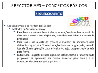 23
PREACTOR APS – CONCEITOS BÁSICOS
SEQUENCIAMENTO
• Sequenciamento por ordem (sequencial)
• Métodos de Sequenciamento
• Para Frente - sequencia-se todas as operações da ordem a partir da
data que o recurso está disponível, considerando a data da ordem de
produção.
• Para Trás - usa a data de entrega e margem de segurança para
determinar quando a última operação deve ser programada, fazendo
isso da última operação para primeira, ou seja, programando de trás
para frente.
• Bidirecional - a partir de uma operação intermediária o Preactor pode
programar as operações da cadeia posterior para frente e as
operações da cadeia anterior para trás.
 