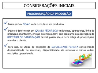 Busca definir COMO cada item deve ser produzido;
Deve-se determinar em QUAIS RECURSOS (máquinas, operadores, linha de
produção, montagem, envase ou embalagem) que cada uma das operações do
ROTEIRO DE FABRICAÇÃO deverá passar até o item esteja disponível para
atender o cliente.
Para isso, se utiliza de conceitos de CAPACIDADE FINITA considerando
disponibilidade de materiais, disponibilidade de recursos e várias outras
restrições operacionais.
4
CONSIDERAÇÕES INICIAIS
PROGRAMAÇÃO DA PRODUÇÃO
 