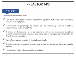 6
PREACTOR APS
Conforme Cox e Blackstone (2008):
É um sistema de suporte à análise e planejamento logístico e de fabricação para períodos de
curto, médio e longo prazo;
É especializado em programação da produção de bens e serviços que utiliza o conceito de
sequenciamento em capacidade finita;
Considera, simultaneamente, turnos de trabalho e eficiência de máquinas e operadores,
necessidades de ferramentas, tempos de setup e sequência de montagem, além de prioridades e
datas de entrega prometidas.
É um software que usa conceitos de simulação e otimização;
Considera restrições e regras de negócios para fornecer em tempo real planos de produção
realístico;
Permite gerar e avaliar múltiplos cenários de produção.
O QUE É?
 