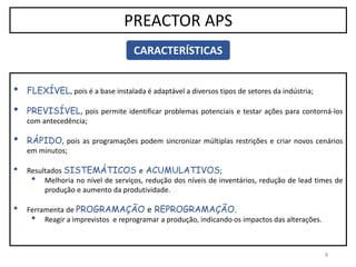 8
PREACTOR APS
CARACTERÍSTICAS
• FLEXÍVEL, pois é a base instalada é adaptável a diversos tipos de setores da indústria;
• PREVISÍVEL, pois permite identificar problemas potenciais e testar ações para contorná-los
com antecedência;
• RÁPIDO, pois as programações podem sincronizar múltiplas restrições e criar novos cenários
em minutos;
• Resultados SISTEMÁTICOS e ACUMULATIVOS;
• Melhoria no nível de serviços, redução dos níveis de inventários, redução de lead times de
produção e aumento da produtividade.
• Ferramenta de PROGRAMAÇÃO e REPROGRAMAÇÃO.
• Reagir a imprevistos e reprogramar a produção, indicando os impactos das alterações.
 