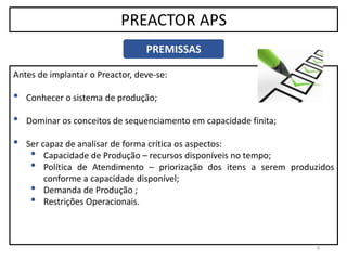 9
PREACTOR APS
PREMISSAS
Antes de implantar o Preactor, deve-se:
• Conhecer o sistema de produção;
• Dominar os conceitos de sequenciamento em capacidade finita;
• Ser capaz de analisar de forma crítica os aspectos:
• Capacidade de Produção – recursos disponíveis no tempo;
• Política de Atendimento – priorização dos itens a serem produzidos
conforme a capacidade disponível;
• Demanda de Produção ;
• Restrições Operacionais.
 