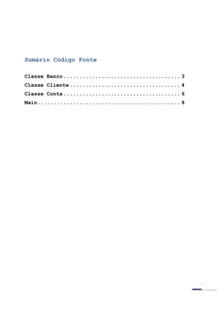  

 

 


Sumário Código Fonte

Classe Banco ..................................... 3
Classe Cliente ................................... 4
Classe Conta ..................................... 6
Main ............................................. 8
 

 

 

 

 

 

 

 

 

 

 

 

 

 

 

 

 

 

 


 
 