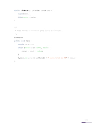 public Cliente(String nome, Conta conta) {

          super(nome);

          this.conta = conta;

    }



    /**

    * Este método é executado pela linha de execução.

    */

    @Override

    public void run() {

          double total = 0;

          while (banco.saque(conta, valor)) {

              total = total + valor;

          }

          System.out.println(getName() + " sacou total de R$" + total);

    }

}




 
 