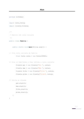 Main


package sistemas;



import conta.Conta;

import cliente.Cliente;



/**

    * Família com conta conjunta

    */

public class Familia {



         public static void main(String args[]) {



// Cria conta conjunta da família

             final Conta conta = new Conta(10000);



// Cria os familiares e lhes informa a conta conjunta

             Cliente pai = new Cliente("Pai ", conta);

             Cliente mae = new Cliente("Mãe ", conta);

             Cliente filho = new Cliente("Filho ", conta);

             Cliente primo = new Cliente("Primo", conta);



// Inicia as threads

             pai.start();

             mae.start();

             filho.start();

             primo.start();

         }

}




 
 
