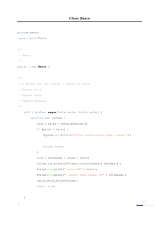 Classe Banco

 

package banco;

import conta.Conta;



/**

    * Banco

    */

public class Banco {



/**

    * O método que irá simular o saques na conta.

    * @param conta

    * @param valor

    * @return boolean

    */

         public boolean saque(Conta conta, double valor) {

             synchronized (conta) {

                 double saldo = conta.getSaldo();

                 if (saldo < valor) {

                     System.out.println("Saldo insuficiente para o saque.");



                     return false;

                 }

                 double novoSaldo = saldo - valor;

                 System.out.println(Thread.currentThread().getName());

                 System.out.print(" sacou R$" + valor);

                 System.out.print(". Saldo: após saque: R$" + novoSaldo);

                 conta.setSaldo(novoSaldo);

                 return true;

             }

         }

}

 
 