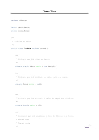 Classe Cliente


package cliente;



import banco.Banco;

import conta.Conta;



/**

    * Clientes do Banco

    */

public class Cliente extends Thread {



         /**

         * Atributo que irá criar um Banco.

         */

         private static Banco banco = new Banco();



         /**

         * Atributo que irá atribuir um valor nulo pra conta.

         */

         private Conta conta = null;




         /**

         * Atributo que irá atribuir o valor do saque dos clientes.

         */

         private double valor = 100;



         /**

         * Contrutor que irá atualizar o Nome do Cliente e a Conta.

         * @param nome

         * @param conta

         */

 
 