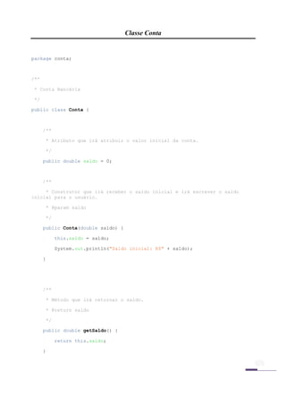 Classe Conta


package conta;



/**

    * Conta Bancária

    */

public class Conta {



         /**

         * Atributo que irá atribuir o valor inicial da conta.

         */

         public double saldo = 0;



         /**

     * Construtor que irá receber o saldo inicial e irá escrever o saldo
inicial para o usuário.

         * @param saldo

         */

         public Conta(double saldo) {

               this.saldo = saldo;

               System.out.println("Saldo inicial: R$" + saldo);

         }




         /**

         * Método que irá retornar o saldo.

         * @return saldo

         */

         public double getSaldo() {

               return this.saldo;

         }




 
 