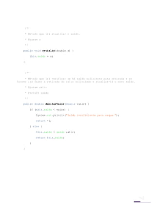 /**

     * Metodo que irá atualizar o saldo.

     * @param s

     */

    public void setSaldo(double s) {

          this.saldo = s;

    }



    /**

     * Método que irá verificar se há saldo suficiente para retirada e se
houver irá fazer a retirada do valor solicitado e atualiza-rá o novo saldo.

    * @param valor

    * @return saldo

    */

    public double debitarValor(double valor) {

          if (this.saldo < valor) {

              System.out.println("Saldo insuficiente para saque.");

              return -1;

          } else {

              this.saldo = saldo-valor;

              return this.saldo;

          }

    }




 
 