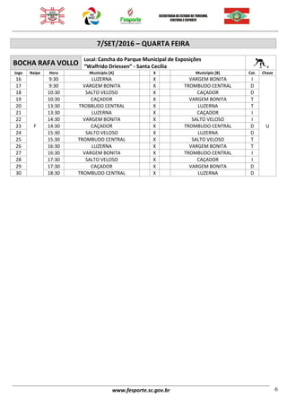www.fesporte.sc.gov.br 6
7/SET/2016 – QUARTA FEIRA
BOCHA RAFA VOLLO
Local: Cancha do Parque Municipal de Exposições
“Walfrido Driessen” - Santa Cecília
Jogo Naipe Hora Município [A] X Município [B] Cat. Chave
16
F
9:30 LUZERNA X VARGEM BONITA I
U
17 9:30 VARGEM BONITA X TROMBUDO CENTRAL D
18 10:30 SALTO VELOSO X CAÇADOR D
19 10:30 CAÇADOR X VARGEM BONITA T
20 13:30 TROBBUDO CENTRAL X LUZERNA T
21 13:30 LUZERNA X CAÇADOR I
22 14:30 VARGEM BONITA X SALTO VELOSO I
23 14:30 CAÇADOR X TROMBUDO CENTRAL D
24 15:30 SALTO VELOSO X LUZERNA D
25 15:30 TROMBUDO CENTRAL X SALTO VELOSO T
26 16:30 LUZERNA X VARGEM BONITA T
27 16:30 VARGEM BONITA X TROMBUDO CENTRAL I
28 17:30 SALTO VELOSO X CAÇADOR I
29 17:30 CAÇADOR X VARGEM BONITA D
30 18:30 TROMBUDO CENTRAL X LUZERNA D
 