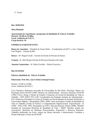 7) Swaps




Dia: 30/09/2010

Mesa Redonda

Apresentação de experiências e programas de Qualidade de Vida no Trabalho
Horário: 18:45h às 22:00ha
Local: Auditório da FACI 2
Carga horária: 3h

EMPRESAS PARTICIPANTES

Banco da Amazônia – Elizabeth de Souza Pinho – Coordenadora de QVT e a Sra. Valquíria
Leni Wagner - Gerente de RH.

Imerys - Srª. Raquel Conde – Gerente de Gestão de Pessoas da Imerys

Cerpasa - Sr. Júlio Borges Gerente de Recursos Humanos da Cerpa.

Amazon Corporation – Sr. Fábio Carvalho – Diretor Executivo


Dia: 01/10/2010

Palestra: Qualidade de Vida no Trabalho

Palestrante: Prof. Dra. Ana Cristina Limongi França

Horário: 18:45h às 22:00h
Local: Auditório da FACI 2

Livre Docência, Professora associada da Universidade de São Paulo. Psicologa. Mestre em
Psicologia Social PUCSP (1990). Doutora em Administração - Recursos Humanos FEAUSP
(1996). Criou e dirige o Núcleo de Estudos e Pesquisas em Gestão da Qualidade de Vida no
Trabalho - NEP_GQVT FEA USP. Coordenadora da Fundação Instituto da Administração -
FIA. Professora convidada no Centro de Estudos em Pós-Graduação do Instituto Politécnico e
Universitário Maputo - Moçambique 2005 a 2008. Linha de pesquisa: Gestão da Qualidade de
Vida no Trabalho, Gestão de Pessoas e Comportamento Organizacional. Especialização na
FTDE - POLI USP, 1990. Participante do CPCL Harvard Business School (2008). Membro
fundador da Associação Brasileira de Qualidade de Vida - ABQV. Membro atuante nas
Associações: Brasileira de Medicina Psicossomática, Ergonomia e Recursos Humanos.
Trabalhos publicados em livros, artigos em fóruns nacionais e internacionais. Coordena o
Projeto Educação e Futuro da FEAUSP.
 