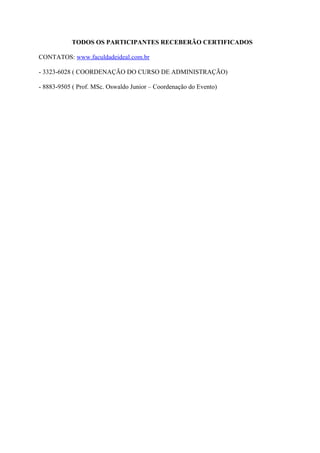 TODOS OS PARTICIPANTES RECEBERÃO CERTIFICADOS

CONTATOS: www.faculdadeideal.com.br

- 3323-6028 ( COORDENAÇÃO DO CURSO DE ADMINISTRAÇÃO)

- 8883-9505 ( Prof. MSc. Oswaldo Junior – Coordenação do Evento)
 
