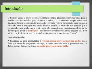 Introdução
O homem desde o inicio de sua existência sempre procurou criar máquinas para o
auxiliar em seu trabalho para diminuir o esforço e economizar tempo; entre estas
máquinas temos o computador que cada vez mais vem se mostrando mais rápidos e
versáteis para a execução das mais diversas tarefas. Apesar de nos parecer que o
computador seja inteligente e criativo ele não passa de uma máquina que depende do
homem para enviá-lo instruções nos mínimos detalhes para então executá-las. Sem
a intervenção do homem o computador não passa de uma máquina “burra”.
Concluímos então:
A finalidade de uma computador é receber, manipular e armazenar dados, isto é
feito por meio de programas, ou seja, a tarefa essencial dele é processamento de
dados através das operações de entrada, processamento e saída.

 