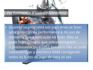 Performance e uso da MemóriaQuando se programa um jogo deve-se fazer uma projeção da performance e do uso de memória que a aplicação irá fazer. Não se pode fazer códigos que sobrecarreguem o processador ou a GPU, também não se pode sobrecarregar a memória RAM carregando todos os bytes do jogo de uma só vez.