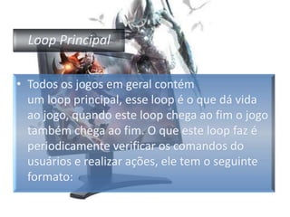 Loop PrincipalTodos os jogos em geral contém um loop principal, esse loop é o que dá vida ao jogo, quando este loop chega ao fim o jogo também chega ao fim. O que este loop faz é periodicamente verificar os comandos do usuários e realizar ações, ele tem o seguinte formato: