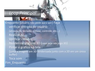 Loop PrincipalEnquanto (usuário não pede para sair) Faça	verificar entrada do usuário (através de teclado, mouse, controle, etc...)	Realizar AI	Verificar colisões Renderizargráficos 3D (caso seja um jogo 3D)	Pintar o gráfico na tela (junta a imagem em 3D renderizada junto com a 2D em um único buffer)Toca somFim_Enquanto