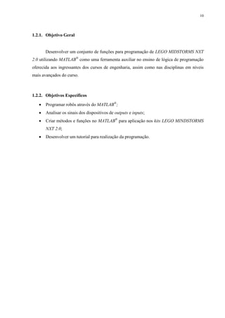 10

1.2.1. Objetivo Geral

Desenvolver um conjunto de funções para programação de LEGO MIDSTORMS NXT
2.0 utilizando MATLAB® como uma ferramenta auxiliar no ensino de lógica de programação
oferecida aos ingressantes dos cursos de engenharia, assim como nas disciplinas em níveis
mais avançados do curso.

1.2.2. Objetivos Específicos


Programar robôs através do MATLAB®;



Analisar os sinais dos dispositivos de outputs e inputs;



Criar métodos e funções no MATLAB® para aplicação nos kits LEGO MINDSTORMS
NXT 2.0;



Desenvolver um tutorial para realização da programação.

 