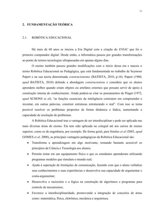 11

2. FUNDAMENTAÇÃO TEÓRICA

2.1.

ROBÓTICA EDUCACIONAL

Há mais de 60 anos se iniciou a Era Digital com a criação do ENIAC que foi o
primeiro computador digital. Desde então, a informática passou por grandes transformações
ao ponto de termos tecnologias ultrapassadas em apenas alguns dias.
O ensino também passou grandes modificações com o início dessa era e nasceu o
termo Robótica Educacional ou Pedagógica, que está fundamentada no trabalho de Seymour
Papert e na sua teoria denominada construcionismo (BATISTA, 2010, p.16). Papert (1980,
apud BATISTA, 2010) defende a abordagem construcionista e considera que os alunos
aprendem melhor quando criam objetos ou artefatos externos que possam servir de apoio à
construção interna do conhecimento. Ainda podem-se citar os pensamentos de Piaget (1972,
apud SCHONS et al), “as funções essenciais da inteligência consistem em compreender e
inventar, em outras palavras, construir estruturas estruturando o real”. Com isso se torna
possível resolver os problemas propostos de forma dinâmica e lúdica, aumentando a
capacidade de resolução de problemas.
A Robótica Educacional traz a vantagem de ser interdisciplinar e pode ser aplicada nas
mais diversas áreas de ensino. Ela tem sido aplicada no colegial até aos cursos de ensino
superior, como os de engenharia, por exemplo. De forma geral, para Simões et al (2003, apud
GOMES et al, 2008), as principais vantagens pedagógicas da Robótica Educacional são:


Transforma a aprendizagem em algo motivante, tornando bastante acessível os
princípios de Ciência e Tecnologia aos alunos;



Permite testar em um equipamento físico o que os estudantes aprenderam utilizando
programas modelos que simulam o mundo real;



Ajuda à superação de limitações de comunicação, fazendo com que o aluno verbalize
seus conhecimentos e suas experiências e desenvolva sua capacidade de argumentar e
conta-argumentar;



Desenvolve o raciocínio e a lógica na construção de algoritmos e programas para
controle de mecanismos;



Favorece a interdisciplinaridade, promovendo a integração de conceitos de áreas
como: matemática, física, eletrônica, mecânica e arquitetura.

 