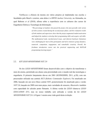 12

Verifica-se a eficácia da mesma em vários projetos já implantadas nas escolas e
faculdades pelo Brasil e exterior, uma delas é a RWTH Aachen University, na Alemanha, na
qual Behrens et al (2010), afirma sobre a experiência com os calouros dos cursos de
Engenharia Elétrica e Tecnologia da Informação:
“The percentage of students who passed the project, the unex-pectedly wide variety
of robot systems created during the second project phase, and the evaluation results
of both students and supervisors show that the project augmented student motivation
and helped the students to develop their programming skills and acquire soft skills.
The mathematical tasks, mechatronical issues, and inherent hardware limitations
were challenging for most of the participants and led to intensive group dynamics,
teamwork, competition, engagement, and remarkable creativity. Overall, the
freshman introduction course met the practical engineering and MATLAB
programming learning targets.”

2.2.

KIT LEGO MINDSTORMS NXT 2.0

Os kits LEGO MINDSTORMS foram desenvolvidos com o objetivo de transformar o
meio de ensino, permitindo aos alunos uma proximidade com o mundo real das tecnologias e
engenharia. O primeiro lançamento deu-se em 2001 (SCHNEIDER, 2011, p.20), com um
processador utilizado nas centrais RCX (Robotic Commander Explorer). Foi atualizado em
2006, baseado em um novo bloco central NXT, posteriormente foi atualizado para a versão
NXT 2.0, lançado em 2009 com mais peças, mais variedades de sensores, Bluetooth e também
com capacidade de calcular ponto flutuante. A última versão do LEGO chama-se LEGO
EDUCATION EV3, mas no nosso trabalho será utilizada a versão do kit LEGO
MINDSTORMS NXT 2.0. A Figura 1 mostra uma visão geral desta evolução.

 