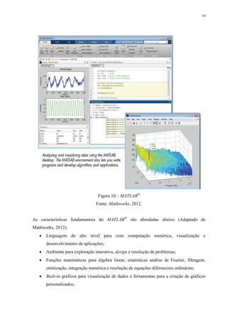 19

Figura 10 – MATLAB®
Fonte: Mathworks, 2012.
As características fundamentais do MATLAB® são abordadas abaixo (Adaptado de
Mathworks, 2012):


Linguagem de alto nível para com computação numérica, visualização e
desenvolvimento de aplicações;



Ambiente para exploração interativa, design e resolução de problemas;



Funções matemáticas para álgebra linear, estatísticas análise de Fourier, filtragem,
otimização, integração numérica e resolução de equações diferenciais ordinárias;



Built-in gráficos para visualização de dados e ferramentas para a criação de gráficos
personalizados;

 