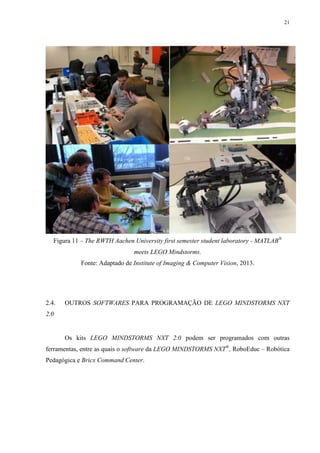 21

Figura 11 – The RWTH Aachen University first semester student laboratory - MATLAB®
meets LEGO Mindstorms.
Fonte: Adaptado de Institute of Imaging & Computer Vision, 2013.

2.4.

OUTROS SOFTWARES PARA PROGRAMAÇÃO DE LEGO MINDSTORMS NXT

2.0

Os kits LEGO MINDSTORMS NXT 2.0 podem ser programados com outras
ferramentas, entre as quais o software da LEGO MINDSTORMS NXT®, RoboEduc – Robótica
Pedagógica e Bricx Command Center.

 