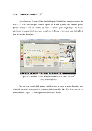 22

2.4.1. LEGO MINDSTORMS NXT®

Este software foi desenvolvido e distribuído pelo LEGO Group para programação dos
kits LEGO. Ele é indicado para crianças a partir de 10 anos e possui uma interface gráfica
bastante intuitiva com um sistema de “clica e arrasta” para programação em blocos,
permitindo programar robôs simples e complexos. A Figura 12 apresenta uma ilustração da
interface gráfica do software.

Figura 12 – Interface Gráfica do Software LEGO MINDSTORMS NXT®
Fonte: Autoria Própria

Este software possui ainda quatro protótipos com o passo a passo disponível para
desenvolvimento da montagem e da programação (Figuras 13 e 14), além de um tutorial em
forma de vídeo (Figura 15) com as principais funções do mesmo.

 