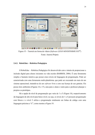 24

Figura 15 – Tutorial em forma de vídeos (Software LEGO MINDSTORMS NXT®)
Fonte: Autoria Própria

2.4.2. RoboEduc – Robótica Pedagógica

O RoboEduc – Robótica Pedagógica foi desenvolvido com o intuito de proporcionar a
inclusão digital para alunos iniciantes na vida escolar (BARROS, 2006). É uma ferramenta
simples e bastante intuitiva que possui cinco níveis de linguagens de programação. Pode ser
caracterizada com uma ferramenta multi-plataforma, que pode ser executado em mais de um
sistema operacional, tratando-se de um software livre e com sua licença de uso gratuita. Ele
possui dois ambientes (Figuras 16 e 17), uma para o aluno e outro para o professor planejar e
projetos os protótipos.
Há a opção do nível de programação que varia de 1 a 5 (Figura 18), respectivamente
da linguagem de alto nível para baixo nível, ou seja, os níveis de 1 a 4 possuem programação
com blocos e o nível 5 utiliza a programação totalmente em linhas de código com uma
linguagem próxima a “C”, como mostra a Figura 19.

 