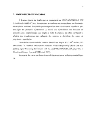 28

3. MATERAIS E PROCEDIMENTOS
O desenvolvimento de funções para a programação de LEGO MINDSTORMS NXT
2.0, utilizando MATLAB®, será fundamentada no estado da arte, que explora o uso da robótica
na criação de ambientes de aprendizagem nos primeiros anos dos cursos de engenharia, para
realização dos primeiros experimentos. A análise dos experimentos será realizada em
conjunto com a implementação das funções a partir da execução de robôs, verificando a
eficácia dos procedimentos para aplicação dos mesmos às disciplinas dos cursos de
engenharia e tecnologias.
Este trabalho de conclusão de curso foi baseado nos artigos: MATLAB® Meets LEGO
Mindstorms – A Freshman Introduction Course into Practical Engineering (BEHRENS et al,
2010) e Signal Processing Experiments with the LEGO MINDSTORMS NXT Kit for Use in
Signals and Systems Courses (FERRI et al, 2009).
A execução das etapas que foram desenvolvidas apresenta-se no fluxograma da Figura
21.

 