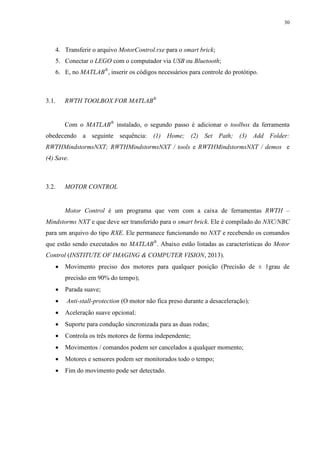30

4. Transferir o arquivo MotorControl.rxe para o smart brick;
5. Conectar o LEGO com o computador via USB ou Bluetooth;
6. E, no MATLAB®, inserir os códigos necessários para controle do protótipo.

3.1.

RWTH TOOLBOX FOR MATLAB®

Com o MATLAB® instalado, o segundo passo é adicionar o toolbox da ferramenta
obedecendo a seguinte sequência: (1) Home; (2) Set Path; (3) Add Folder:
RWTHMindstormsNXT; RWTHMindstormsNXT / tools e RWTHMindstormsNXT / demos e
(4) Save.

3.2.

MOTOR CONTROL

Motor Control é um programa que vem com a caixa de ferramentas RWTH –
Mindstorms NXT e que deve ser transferido para o smart brick. Ele é compilado do NXC/NBC
para um arquivo do tipo RXE. Ele permanece funcionando no NXT e recebendo os comandos
que estão sendo executados no MATLAB®. Abaixo estão listadas as características do Motor
Control (INSTITUTE OF IMAGING & COMPUTER VISION, 2013).


Movimento preciso dos motores para qualquer posição (Precisão de ± 1grau de
precisão em 90% do tempo);



Parada suave;



Anti-stall-protection (O motor não fica preso durante a desaceleração);



Aceleração suave opcional;



Suporte para condução sincronizada para as duas rodas;



Controla os três motores de forma independente;



Movimentos / comandos podem ser cancelados a qualquer momento;



Motores e sensores podem ser monitorados todo o tempo;



Fim do movimento pode ser detectado.

 