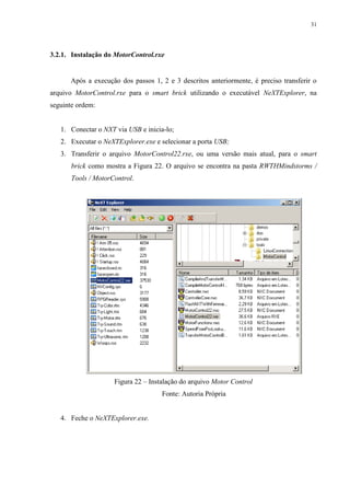 31

3.2.1. Instalação do MotorControl.rxe

Após a execução dos passos 1, 2 e 3 descritos anteriormente, é preciso transferir o
arquivo MotorControl.rxe para o smart brick utilizando o executável NeXTExplorer, na
seguinte ordem:

1. Conectar o NXT via USB e inicia-lo;
2. Executar o NeXTExplorer.exe e selecionar a porta USB;
3. Transferir o arquivo MotorControl22.rxe, ou uma versão mais atual, para o smart
brick como mostra a Figura 22. O arquivo se encontra na pasta RWTHMindstorms /
Tools / MotorControl.

Figura 22 – Instalação do arquivo Motor Control
Fonte: Autoria Própria

4. Feche o NeXTExplorer.exe.

 