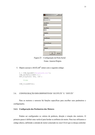 33

Figura 23 – Configuração da Porta Serial
Fonte: Autoria Própria
5. Depois acessar o MATLAB® entrar com o seguinte código:
h = COM_OpenNXT('bluetooth.ini');
COM_SetDefaultNXT( h )
NXT_PlayTone( 440, 100 )
%Code
COM_CloseNXT(h);

3.4.

CONFIGURAÇÃO DOS DISPOSITIVOS “OUTPUTS” E “INPUTS”

Para os motores e sensores há funções especificas para escolher seus parâmetros e
configurações.
3.4.1. Configuração dos Parâmetros dos Motores

Podem ser configurados os valores de potência, direção e rotação dos motores. O
primeiro passo é definir uma variável para herdar os atributos do motor. Para isso utilizamos o
código abaixo, definindo a entrada do motor conectado no smart brick que se deseja controlar:

 