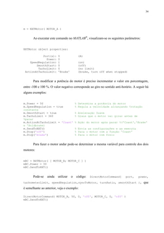 34

m = NXTMotor( MOTOR_A )

Ao executar este comando no MATLAB®, visualizam-se os seguintes parâmetros:
NXTMotor object properties:
Port(s):
Power:
SpeedRegulation:
SmoothStart:
TachoLimit:
ActionAtTachoLimit:

0
0
1
0
0
'Brake'

(A)
(on)
(off)
(no limit)
(brake, turn off when stopped)

Para modificar a potência do motor é preciso incrementar o valor em porcentagem,
entre -100 e 100 %. O valor negativo corresponde ao giro no sentido anti-horário. A seguir há
alguns exemplos:
m.Power = 50
m.SpeedRegulation = true
constante
m.SmoothStart = true
m.TachoLimit = 360
%parar
m.ActionAtTachoLimit = 'Coast'
e 'Holdbrake)
m.SendToNXT()
m.Stop('off')
m.Stop('brake')

% Determina a potência do motor
% Regula a velocidade alcançando %rotação
% Aceleração Suave
% Graus que o motor vai girar antes de
% Ação do motor após parar %('Coast','Brake'
% Envia as configurações e as executa
% Para o motor com a função 'Coast'
% Para o motor com freio

Para fazer o motor andar pode-se determinar a mesma variável para controle dos dois
motores:
mBC = NXTMotor( [ MOTOR_B; MOTOR_C ] )
mBC.Power = 50
mBC.SendToNXT()

Pode-se

ainda

utilizar

o

código:

DirectMotorCommand(

port,

power,

tachometerLimit, speedRegulation,syncToMotor, turnRatio, smoothStart ),

é semelhante ao anterior, veja o exemplo:
DirectMotorCommand( MOTOR_B, 50, 0, 'off', MOTOR_C, 0, 'off' )
mBC.SendToNXT()

que

 