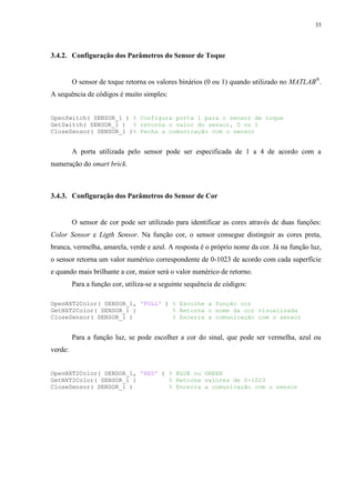 35

3.4.2. Configuração dos Parâmetros do Sensor de Toque

O sensor de toque retorna os valores binários (0 ou 1) quando utilizado no MATLAB®.
A sequência de códigos é muito simples:
OpenSwitch( SENSOR_1 ) % Configura porta 1 para o sensor de toque
GetSwitch( SENSOR_1 ) % retorna o valor do sensor, 0 ou 1
CloseSensor( SENSOR_1 )% Fecha a comunicação com o sensor

A porta utilizada pelo sensor pode ser especificada de 1 a 4 de acordo com a
numeração do smart brick.

3.4.3. Configuração dos Parâmetros do Sensor de Cor

O sensor de cor pode ser utilizado para identificar as cores através de duas funções:
Color Sensor e Ligth Sensor. Na função cor, o sensor consegue distinguir as cores preta,
branca, vermelha, amarela, verde e azul. A resposta é o próprio nome da cor. Já na função luz,
o sensor retorna um valor numérico correspondente de 0-1023 de acordo com cada superfície
e quando mais brilhante a cor, maior será o valor numérico de retorno.
Para a função cor, utiliza-se a seguinte sequência de códigos:
OpenNXT2Color( SENSOR_1, 'FULL' ) % Escolhe a função cor
GetNXT2Color( SENSOR_1 )
% Retorna o nome da cor visualizada
CloseSensor( SENSOR_1 )
% Encerra a comunicação com o sensor

Para a função luz, se pode escolher a cor do sinal, que pode ser vermelha, azul ou
verde:
OpenNXT2Color( SENSOR_1, 'RED' ) % BLUE ou GREEN
GetNXT2Color( SENSOR_1 )
% Retorna valores de 0-1023
CloseSensor( SENSOR_1 )
% Encerra a comunicação com o sensor

 