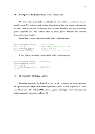 36

3.4.4. Configuração dos Parâmetros do Sensor Ultrassônico

O sensor ultrassônico pode ser utilizado em dois modos: o continuous mode e
snapshot mode. No continuos mode o sensor ultrassônico envia o sinal sonoro continuamente
fazendo a medição dos ecos. No snapshot mode o sensor só envia o sinal apenas uma vez
quando solicitado, isso evita conflitos entre os sinais quando existirem mais sensores
ultrassônicos na mesma área.
Para utilizar o sensor no continuos mode utilize o código a seguir:
OpenUltrasonic( SENSOR_1 )
pause( 0.1 )
GetUltrasonic( SENSOR_1 )
CloseSensor( SENSOR_1 )

%
%
%
%

Ativa o sensor
Tempo para o sensor medir o eco
Obtendo leitura
Desligar conexão com o sensor

E para utilizar o sensor no snapshot mode utilize o código a seguir:
OpenUltrasonic( SENSOR_1, 'SNAPSHOT' )
USMakeSnapshot( SENSOR_1 )
pause( 0.1 )
eco = USGetSnapshotResults( SENSOR_1 )
eco(1)

3.5.

PROGRAMAS DESENVOLVIDOS

Para cada tipo sensor foi desenvolvido um ou mais programas que serão mostrados
nos tópicos seguintes. O protótipo montado para execução de todos os programas se chama
Five Minute Bot (NXT PROGRAMS, 2011). Algumas adaptações foram realizadas para
melhor adequação, como mostra a Figura 24.

 