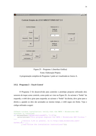 38

Figura 25 – Programa 1 (Interface Gráfica)
Fonte: Elaboração Própria
A programação completa do Programa 1 pode ser visualizada no Anexo A.

3.5.2. Programa 2 – Touch Control

O Programa 2 foi desenvolvido para controlar o protótipo proposto utilizando dois
sensores de toque como controle, como pode ser visto na Figura 26. Ao acionar o “botão” da
esquerda, o robô deve girar para esquerda; ao acionar o “botão” da direita, deve girar para a
direita e, quando os dois são acionados ao mesmo tempo, o robô segue em frente. Veja o
código utilizado a seguir:
%%Check toolbox installation: verify that the RWTH - Mindstorms NXT
%toolbox is installed.
if verLessThan('RWTHMindstormsNXT', '2.00');
error(strcat('This program requires the RWTH - Mindstorms NXT Toolbox '
...
,'version 3.00 or greater. Go to http://www.mindstorms.rwthaachen.de ' ...
,'and follow the installation instructions!'));

 