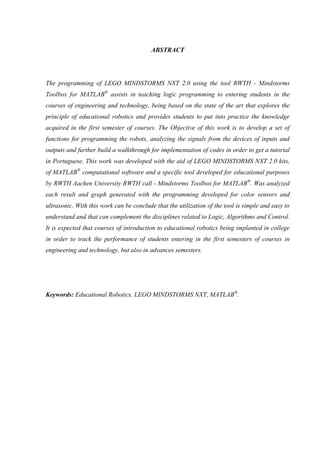 ABSTRACT

The programming of LEGO MINDSTORMS NXT 2.0 using the tool RWTH - Mindstorms
Toolbox for MATLAB® assists in teaching logic programming to entering students in the
courses of engineering and technology, being based on the state of the art that explores the
principle of educational robotics and provides students to put into practice the knowledge
acquired in the first semester of courses. The Objective of this work is to develop a set of
functions for programming the robots, analyzing the signals from the devices of inputs and
outputs and further build a walkthrough for implementation of codes in order to get a tutorial
in Portuguese. This work was developed with the aid of LEGO MINDSTORMS NXT 2.0 kits,
of MATLAB® computational software and a specific tool developed for educational purposes
by RWTH Aachen University RWTH call - Mindstorms Toolbox for MATLAB®. Was analyzed
each result and graph generated with the programming developed for color sensors and
ultrasonic. With this work can be conclude that the utilization of the tool is simple and easy to
understand and that can complement the disciplines related to Logic, Algorithms and Control.
It is expected that courses of introduction to educational robotics being implanted in college
in order to track the performance of students entering in the first semesters of courses in
engineering and technology, but also in advances semesters.

Keywords: Educational Robotics, LEGO MINDSTORMS NXT, MATLAB®.

 