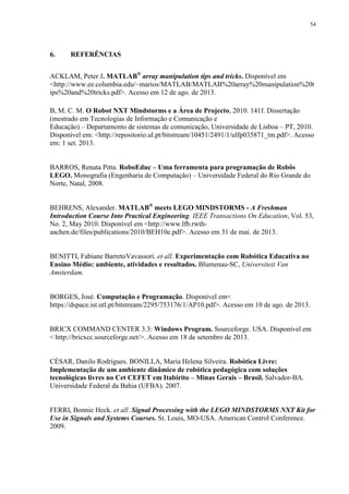 54

6.

REFERÊNCIAS

ACKLAM, Peter J. MATLAB® array manipulation tips and tricks. Disponível em
<http://www.ee.columbia.edu/~marios/MATLAB/MATLAB%20array%20manipulation%20t
ips%20and%20tricks.pdf>. Acesso em 12 de ago. de 2013.
B, M. C. M. O Robot NXT Mindstorms e a Área de Projecto, 2010. 141f. Dissertação
(mestrado em Tecnologias de Informação e Comunicação e
Educação) – Departamento de sistemas de comunicação, Universidade de Lisboa – PT, 2010.
Disponível em: <http://repositorio.ul.pt/bitstream/10451/2491/1/ulfp035871_tm.pdf>. Acesso
em: 1 set. 2013.
BARROS, Renata Pitta. RoboEduc – Uma ferramenta para programação de Robôs
LEGO. Monografia (Engenharia de Computação) – Universidade Federal do Rio Grande do
Norte, Natal, 2008.
BEHRENS, Alexander. MATLAB® meets LEGO MINDSTORMS - A Freshman
Introduction Course Into Practical Engineering. IEEE Transactions On Education, Vol. 53,
No. 2, May 2010. Disponível em <http://www.lfb.rwthaachen.de/files/publications/2010/BEH10e.pdf>. Acesso em 31 de mai. de 2013.

BENITTI, Fabiane BarretoVavassori. et all. Experimentação com Robótica Educativa no
Ensino Médio: ambiente, atividades e resultados. Blumenau-SC, Universiteit Van
Amsterdam.

BORGES, José. Computação e Programação. Disponível em<
https://dspace.ist.utl.pt/bitstream/2295/753176/1/AP10.pdf>. Acesso em 10 de ago. de 2013.

BRICX COMMAND CENTER 3.3: Windows Program. Sourceforge. USA. Disponível em
< http://bricxcc.sourceforge.net/>. Acesso em 18 de setembro de 2013.

CÉSAR, Danilo Rodrigues. BONILLA, Maria Helena Silveira. Robótica Livre:
Implementação de um ambiente dinâmico de robótica pedagógica com soluções
tecnológicas livres no Cet CEFET em Itabirito – Minas Gerais – Brasil. Salvador-BA.
Universidade Federal da Bahia (UFBA). 2007.

FERRI, Bonnie Heck. et all. Signal Processing with the LEGO MINDSTORMS NXT Kit for
Use in Signals and Systems Courses. St. Louis, MO-USA. American Control Conference.
2009.

 