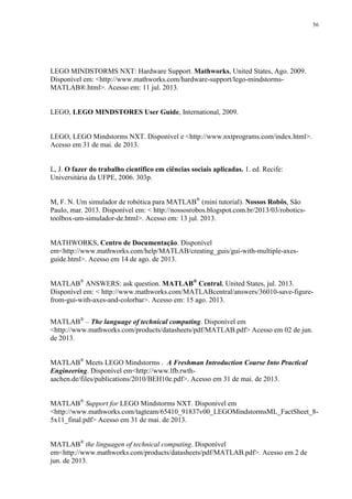 56

LEGO MINDSTORMS NXT: Hardware Support. Mathworks, United States, Ago. 2009.
Disponível em: <http://www.mathworks.com/hardware-support/lego-mindstormsMATLAB®.html>. Acesso em: 11 jul. 2013.

LEGO, LEGO MINDSTORES User Guide, International, 2009.

LEGO, LEGO Mindstorms NXT. Disponível e <http://www.nxtprograms.com/index.html>.
Acesso em 31 de mai. de 2013.

L, J. O fazer do trabalho cientifico em ciências sociais aplicadas. 1. ed. Recife:
Universitária da UFPE, 2006. 303p.
M, F. N. Um simulador de robótica para MATLAB® (mini tutorial). Nossos Robôs, São
Paulo, mar. 2013. Disponível em: < http://nossosrobos.blogspot.com.br/2013/03/roboticstoolbox-um-simulador-de.html>. Acesso em: 13 jul. 2013.

MATHWORKS, Centro de Documentação. Disponível
em<http://www.mathworks.com/help/MATLAB/creating_guis/gui-with-multiple-axesguide.html>. Acesso em 14 de ago. de 2013.
MATLAB® ANSWERS: ask question. MATLAB® Central, United States, jul. 2013.
Disponível em: < http://www.mathworks.com/MATLABcentral/answers/36010-save-figurefrom-gui-with-axes-and-colorbar>. Acesso em: 15 ago. 2013.
MATLAB® – The language of technical computing. Disponível em
<http://www.mathworks.com/products/datasheets/pdf/MATLAB.pdf> Acesso em 02 de jun.
de 2013.
MATLAB® Meets LEGO Mindstorms . A Freshman Introduction Course Into Practical
Engineering. Disponível em<http://www.lfb.rwthaachen.de/files/publications/2010/BEH10e.pdf>. Acesso em 31 de mai. de 2013.
MATLAB® Support for LEGO Mindstorms NXT. Disponível em
<http://www.mathworks.com/tagteam/65410_91837v00_LEGOMindstormsML_FactSheet_85x11_final.pdf> Acesso em 31 de mai. de 2013.
MATLAB® the linguagen of technical computing. Disponível
em<http://www.mathworks.com/products/datasheets/pdf/MATLAB.pdf>. Acesso em 2 de
jun. de 2013.

 