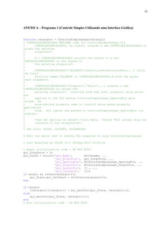 62

ANEXO A – Programa 1 (Controle Simples Utilizando uma Interface Gráfica)

function varargout = ControleSimplesLego(varargin)
% CONTROLESIMPLESLEGO MATLAB® code for ControleSimplesLego.fig
%
CONTROLESIMPLESLEGO, by itself, creates a new CONTROLESIMPLESLEGO or
raises the existing
%
singleton*.
%
%
H = CONTROLESIMPLESLEGO returns the handle to a new
CONTROLESIMPLESLEGO or the handle to
%
the existing singleton*.
%
%
CONTROLESIMPLESLEGO('CALLBACK',hObject,eventData,handles,...) calls
the local
%
function named CALLBACK in CONTROLESIMPLESLEGO.M with the given
input arguments.
%
%
CONTROLESIMPLESLEGO('Property','Value',...) creates a new
CONTROLESIMPLESLEGO or raises the
%
existing singleton*. Starting from the left, property value pairs
are
%
applied to the GUI before ControleSimplesLego_OpeningFcn gets
called. An
%
unrecognized property name or invalid value makes property
application
%
stop. All inputs are passed to ControleSimplesLego_OpeningFcn via
varargin.
%
%
*See GUI Options on GUIDE's Tools menu. Choose "GUI allows only one
%
instance to run (singleton)".
%
% See also: GUIDE, GUIDATA, GUIHANDLES
% Edit the above text to modify the response to help ControleSimplesLego
% Last Modified by GUIDE v2.5 06-Sep-2013 00:46:36
% Begin initialization code - DO NOT EDIT
gui_Singleton = 1;
gui_State = struct('gui_Name',
mfilename, ...
'gui_Singleton', gui_Singleton, ...
'gui_OpeningFcn', @ControleSimplesLego_OpeningFcn, ...
'gui_OutputFcn', @ControleSimplesLego_OutputFcn, ...
'gui_LayoutFcn', [] , ...
'gui_Callback',
[]);
if nargin && ischar(varargin{1})
gui_State.gui_Callback = str2func(varargin{1});
end
if nargout
[varargout{1:nargout}] = gui_mainfcn(gui_State, varargin{:});
else
gui_mainfcn(gui_State, varargin{:});
end
% End initialization code - DO NOT EDIT

 