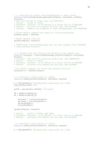 63

% --- Executes just before ControleSimplesLego is made visible.
function ControleSimplesLego_OpeningFcn(hObject, eventdata, handles,
varargin)
% This function has no output args, see OutputFcn.
% hObject
handle to figure
% eventdata reserved - to be defined in a future version of MATLAB®
% handles
structure with handles and user data (see GUIDATA)
% varargin
command line arguments to ControleSimplesLego (see VARARGIN)
% Choose default command line output for ControleSimplesLego
handles.output = hObject;
% Update handles structure
guidata(hObject, handles);
% UIWAIT makes ControleSimplesLego wait for user response (see UIRESUME)
% uiwait(handles.figure1);

% --- Outputs from this function are returned to the command line.
function varargout = ControleSimplesLego_OutputFcn(hObject, eventdata,
handles)
% varargout cell array for returning output args (see VARARGOUT);
% hObject
handle to figure
% eventdata reserved - to be defined in a future version of MATLAB®
% handles
structure with handles and user data (see GUIDATA)
% Get default command line output from handles structure
varargout{1} = handles.output;

% --- Executes on button press in robEsq.
function robEsq_Callback(hObject, eventdata, handles)
h = COM_OpenNXT(); %Estabelecendo comunicação com o LEGO
COM_SetDefaultNXT( h );
potBC = get(handles.rbPotBC, 'String');
mB = NXTMotor(MOTOR_B);
mC = NXTMotor(MOTOR_C);
mB.Power = -(str2num(potBC));
mC.Power = (str2num(potBC));
mB.SendToNXT();
mC.SendToNXT();
guidata(hObject, handles);
% hObject
% eventdata
% handles

handle to robEsq (see GCBO)
reserved - to be defined in a future version of MATLAB®
structure with handles and user data (see GUIDATA)

% --- Executes on button press in robFre.
function robFre_Callback(hObject, eventdata, handles)
h = COM_OpenNXT(); %Estabelecendo comunicação com o LEGO

 
